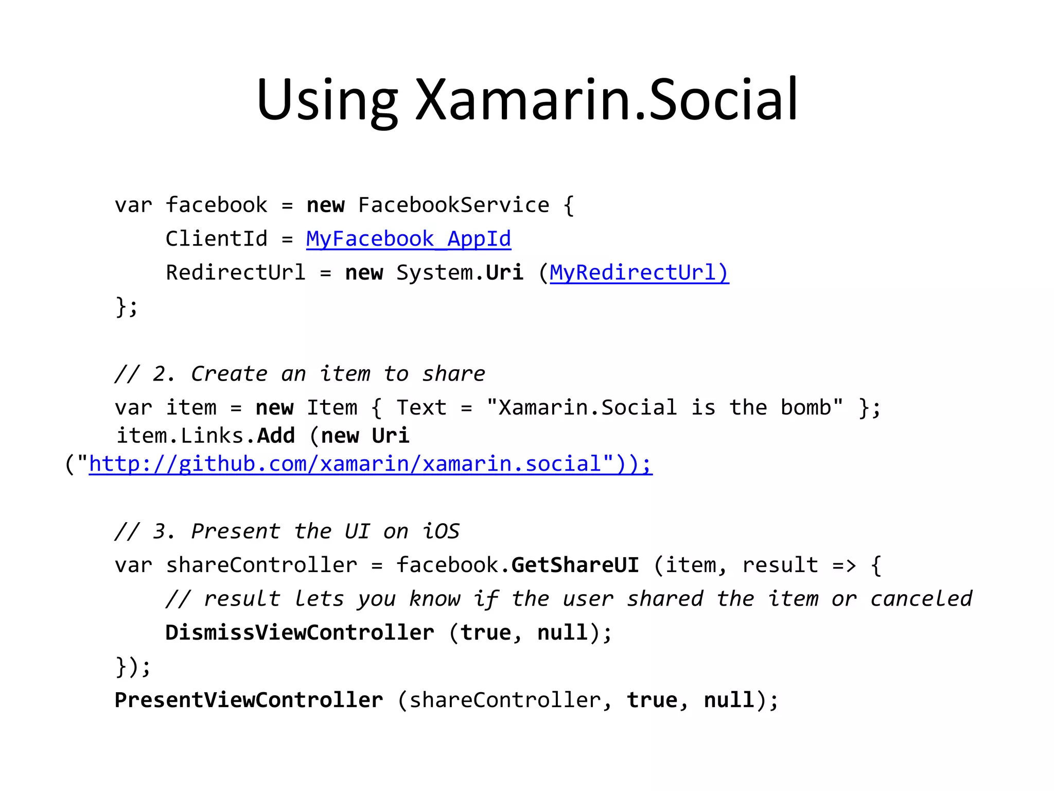 Using Xamarin.Social
var facebook = new FacebookService {
ClientId = MyFacebook_AppId
RedirectUrl = new System.Uri (MyRedirectUrl)
};
// 2. Create an item to share
var item = new Item { Text = "Xamarin.Social is the bomb" };
item.Links.Add (new Uri
("http://github.com/xamarin/xamarin.social"));
// 3. Present the UI on iOS
var shareController = facebook.GetShareUI (item, result => {
// result lets you know if the user shared the item or canceled
DismissViewController (true, null);
});
PresentViewController (shareController, true, null);
 
