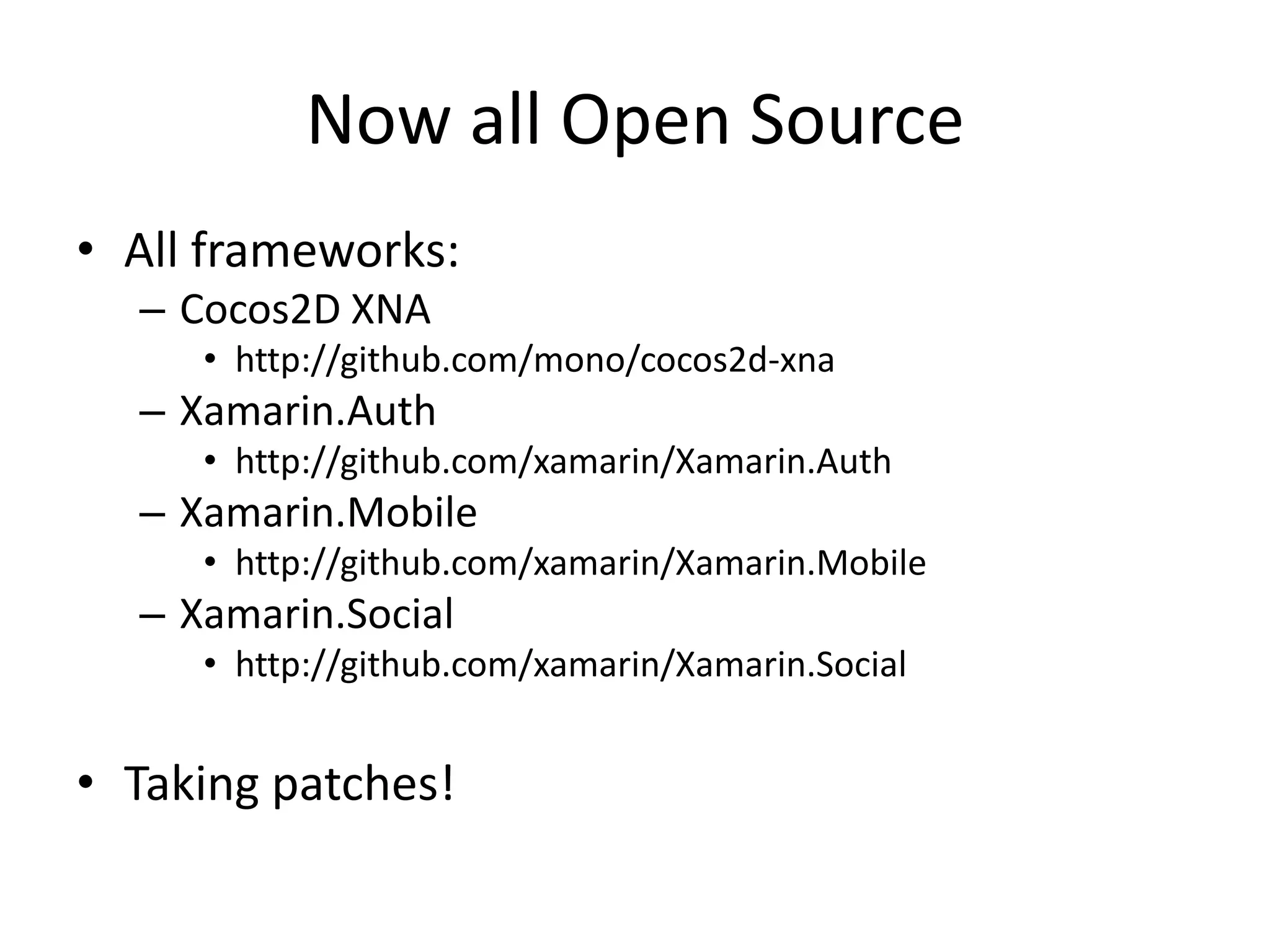 Now all Open Source
• All frameworks:
– Cocos2D XNA
• http://github.com/mono/cocos2d-xna
– Xamarin.Auth
• http://github.com/xamarin/Xamarin.Auth
– Xamarin.Mobile
• http://github.com/xamarin/Xamarin.Mobile
– Xamarin.Social
• http://github.com/xamarin/Xamarin.Social
• Taking patches!
 