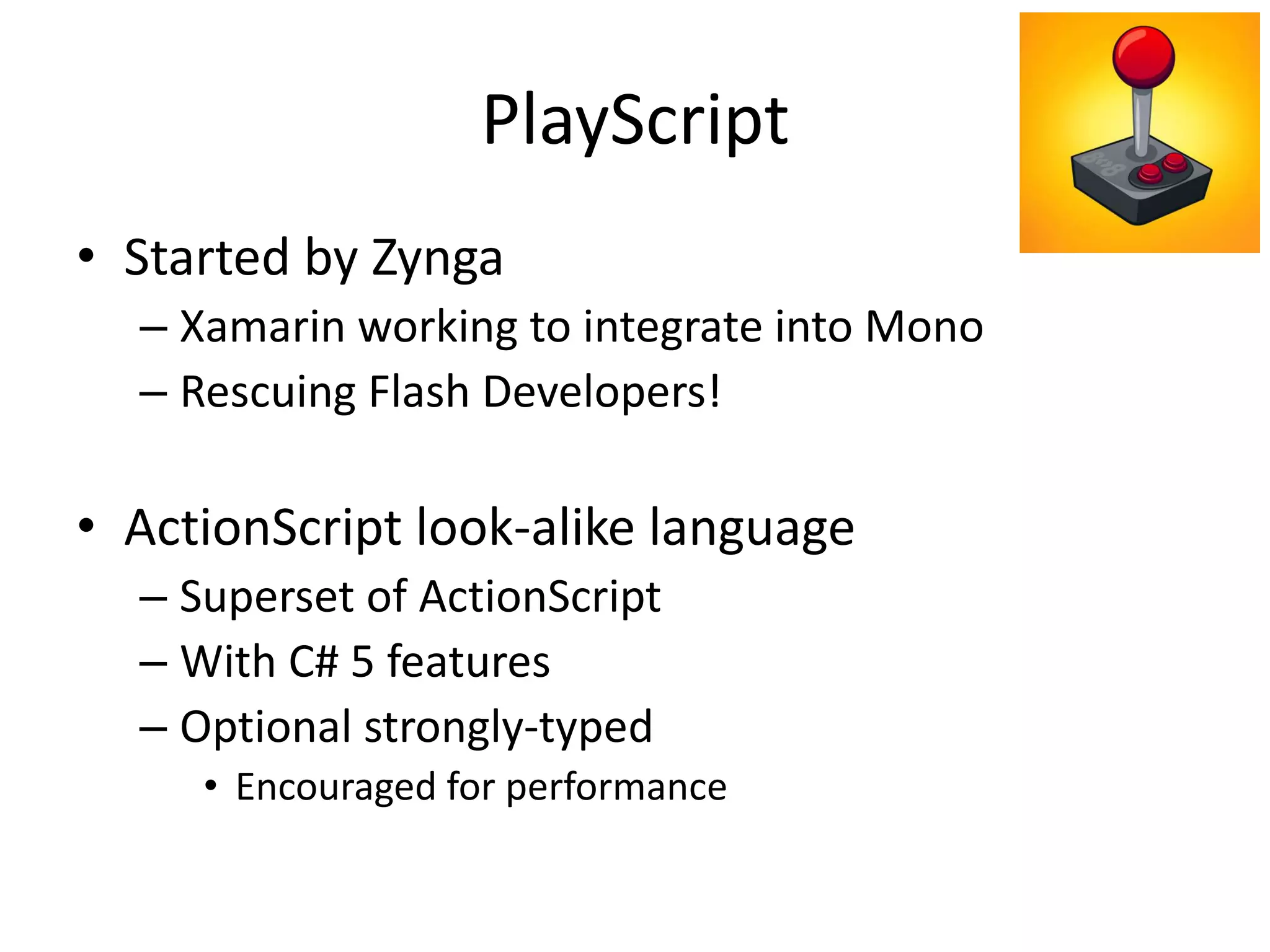 PlayScript
• Started by Zynga
– Xamarin working to integrate into Mono
– Rescuing Flash Developers!
• ActionScript look-alike language
– Superset of ActionScript
– With C# 5 features
– Optional strongly-typed
• Encouraged for performance
 