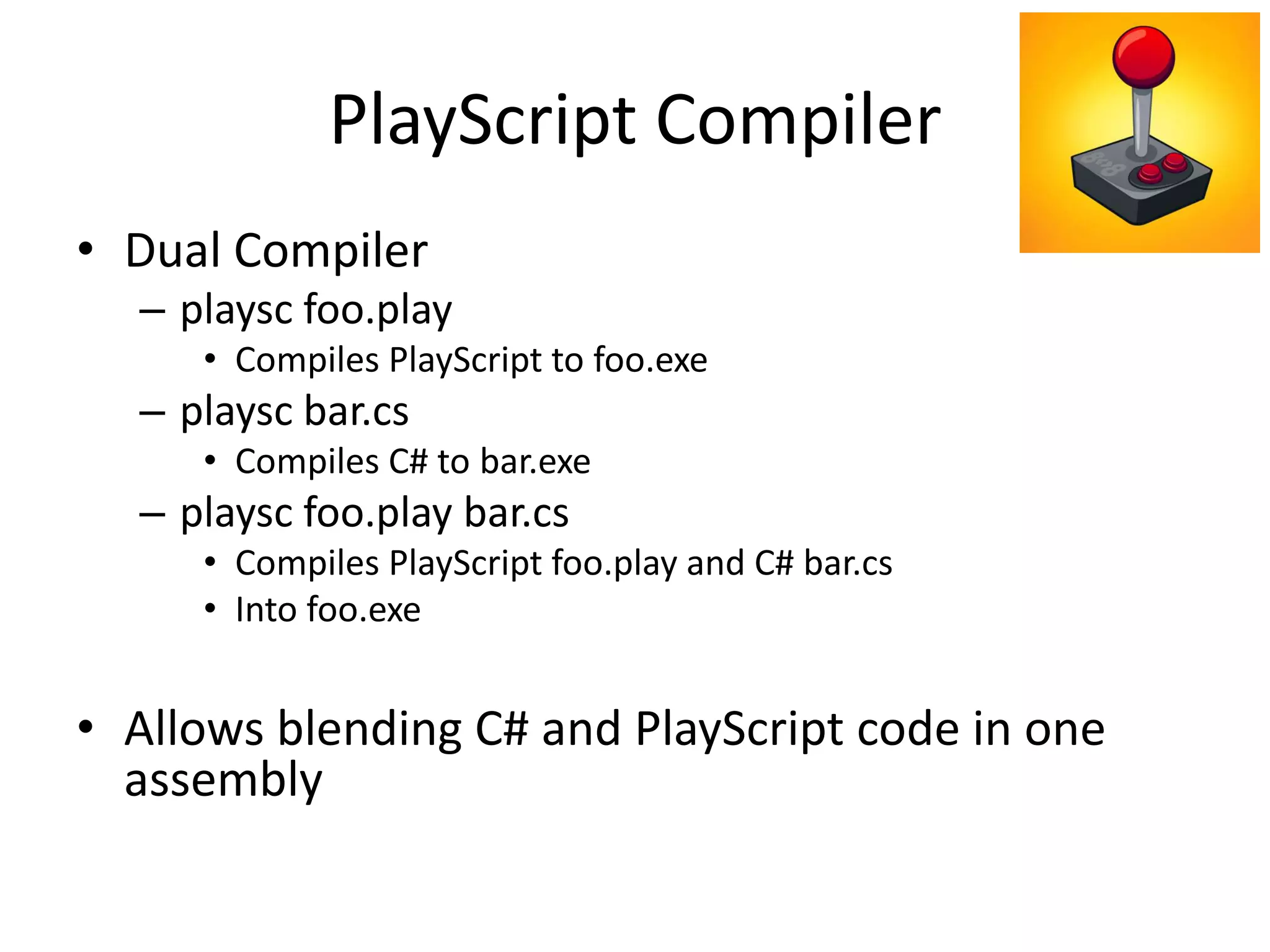 PlayScript Compiler
• Dual Compiler
– playsc foo.play
• Compiles PlayScript to foo.exe
– playsc bar.cs
• Compiles C# to bar.exe
– playsc foo.play bar.cs
• Compiles PlayScript foo.play and C# bar.cs
• Into foo.exe
• Allows blending C# and PlayScript code in one
assembly
 
