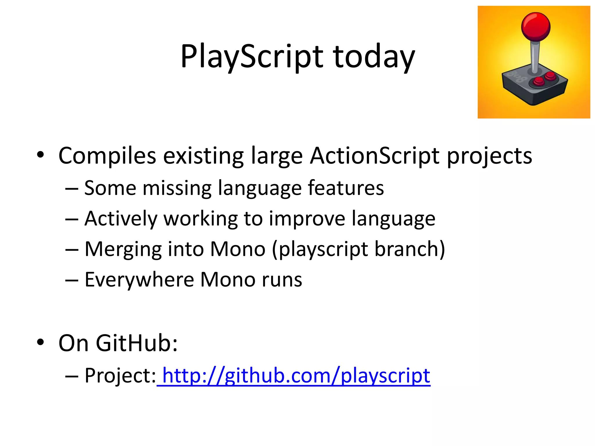 PlayScript today
• Compiles existing large ActionScript projects
– Some missing language features
– Actively working to improve language
– Merging into Mono (playscript branch)
– Everywhere Mono runs
• On GitHub:
– Project: http://github.com/playscript
 