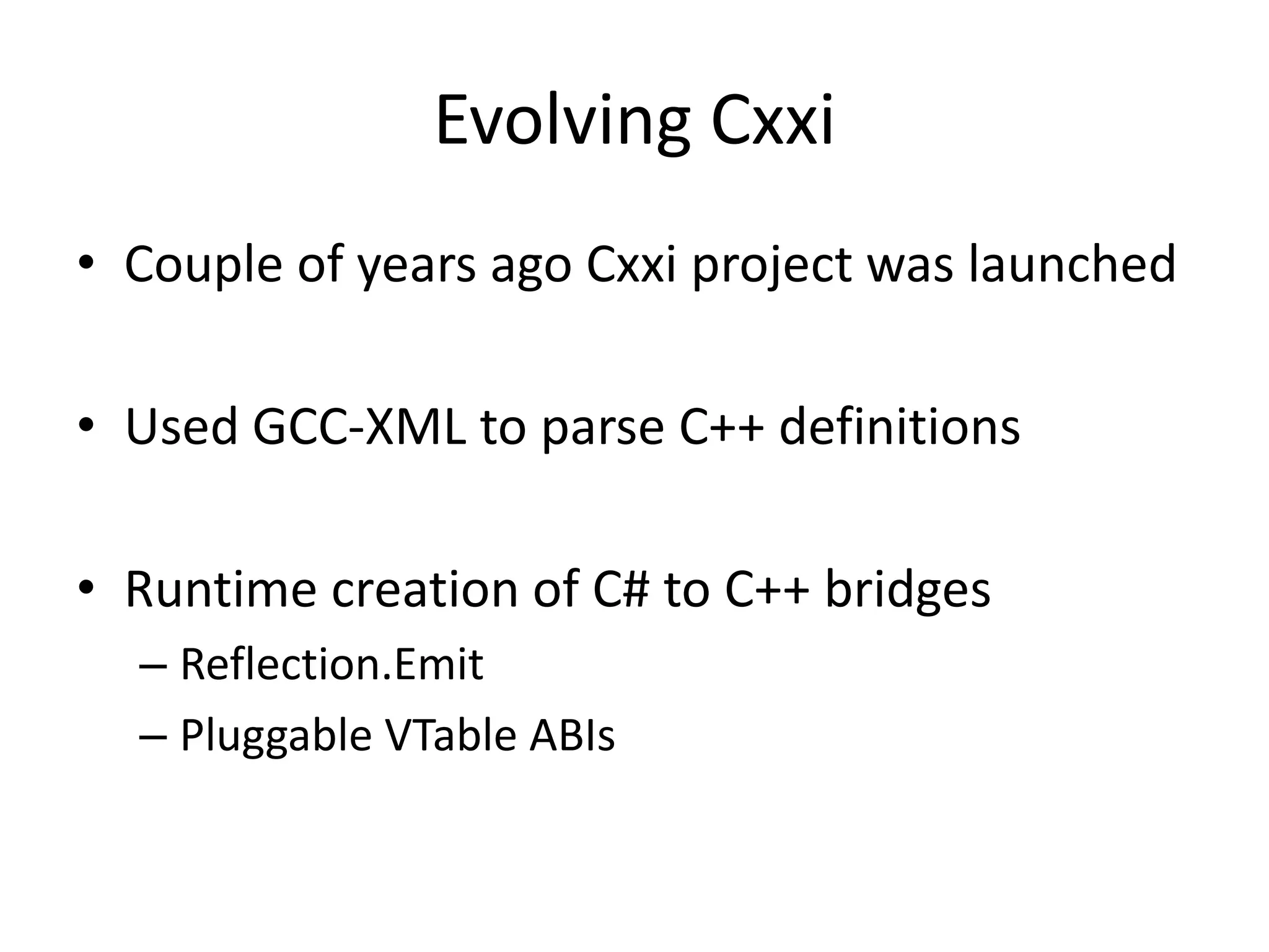 Evolving Cxxi
• Couple of years ago Cxxi project was launched
• Used GCC-XML to parse C++ definitions
• Runtime creation of C# to C++ bridges
– Reflection.Emit
– Pluggable VTable ABIs
 