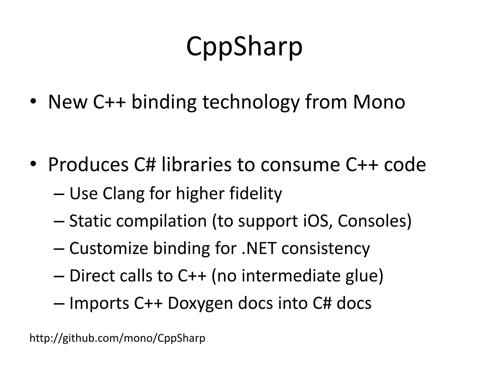 CppSharp
• New C++ binding technology from Mono
• Produces C# libraries to consume C++ code
– Use Clang for higher fidelity
– Static compilation (to support iOS, Consoles)
– Customize binding for .NET consistency
– Direct calls to C++ (no intermediate glue)
– Imports C++ Doxygen docs into C# docs
http://github.com/mono/CppSharp
 