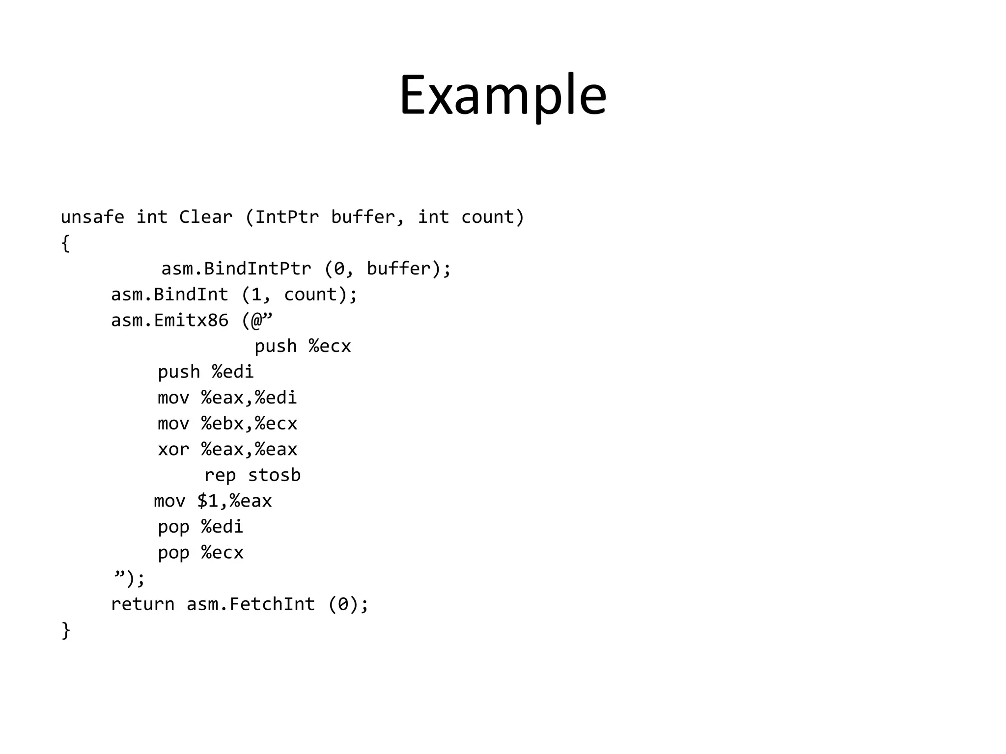 Example
unsafe int Clear (IntPtr buffer, int count)
{
asm.BindIntPtr (0, buffer);
asm.BindInt (1, count);
asm.Emitx86 (@”
push %ecx
push %edi
mov %eax,%edi
mov %ebx,%ecx
xor %eax,%eax
rep stosb
mov $1,%eax
pop %edi
pop %ecx
”);
return asm.FetchInt (0);
}
 