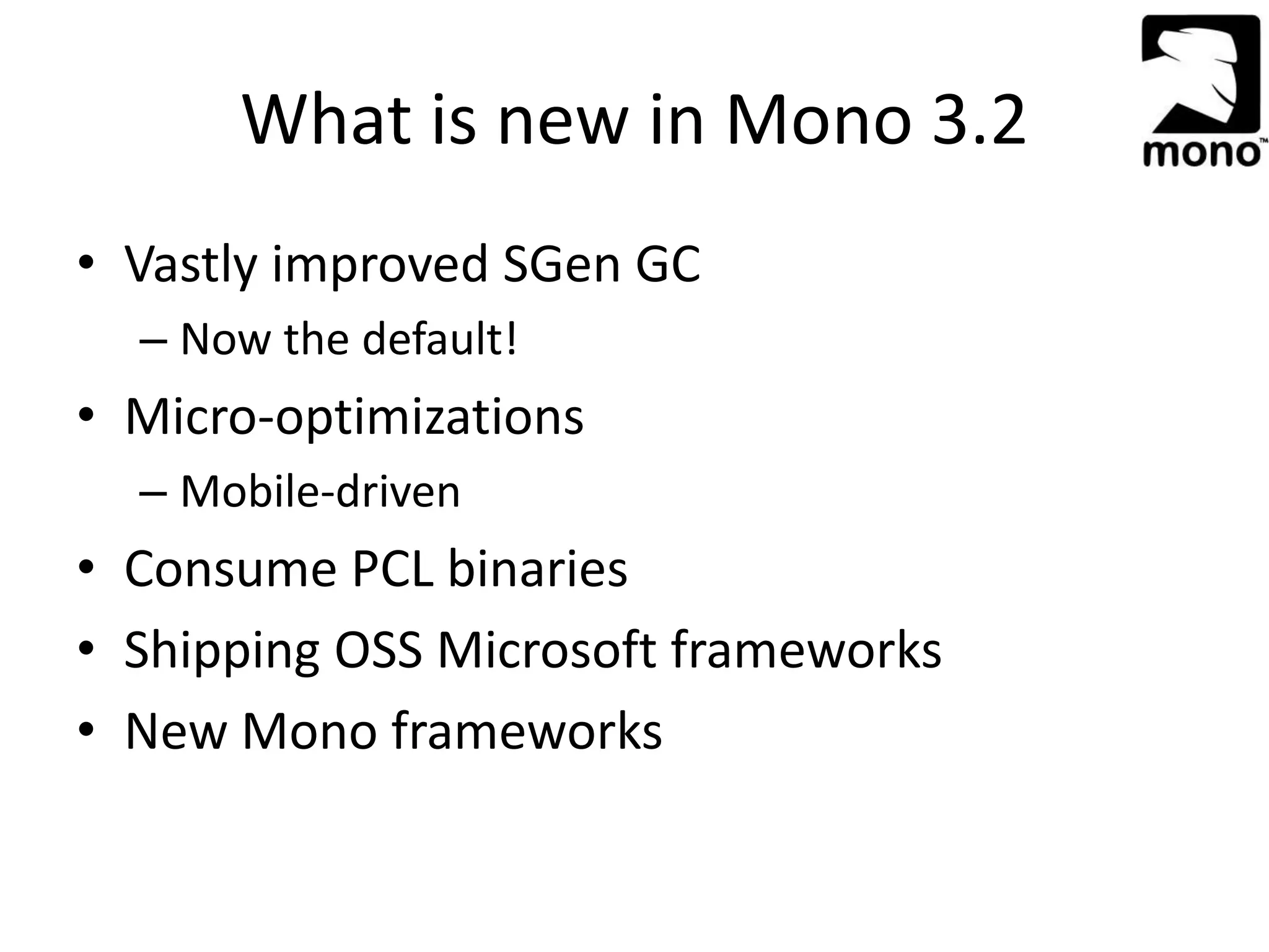 What is new in Mono 3.2
• Vastly improved SGen GC
– Now the default!
• Micro-optimizations
– Mobile-driven
• Consume PCL binaries
• Shipping OSS Microsoft frameworks
• New Mono frameworks
 