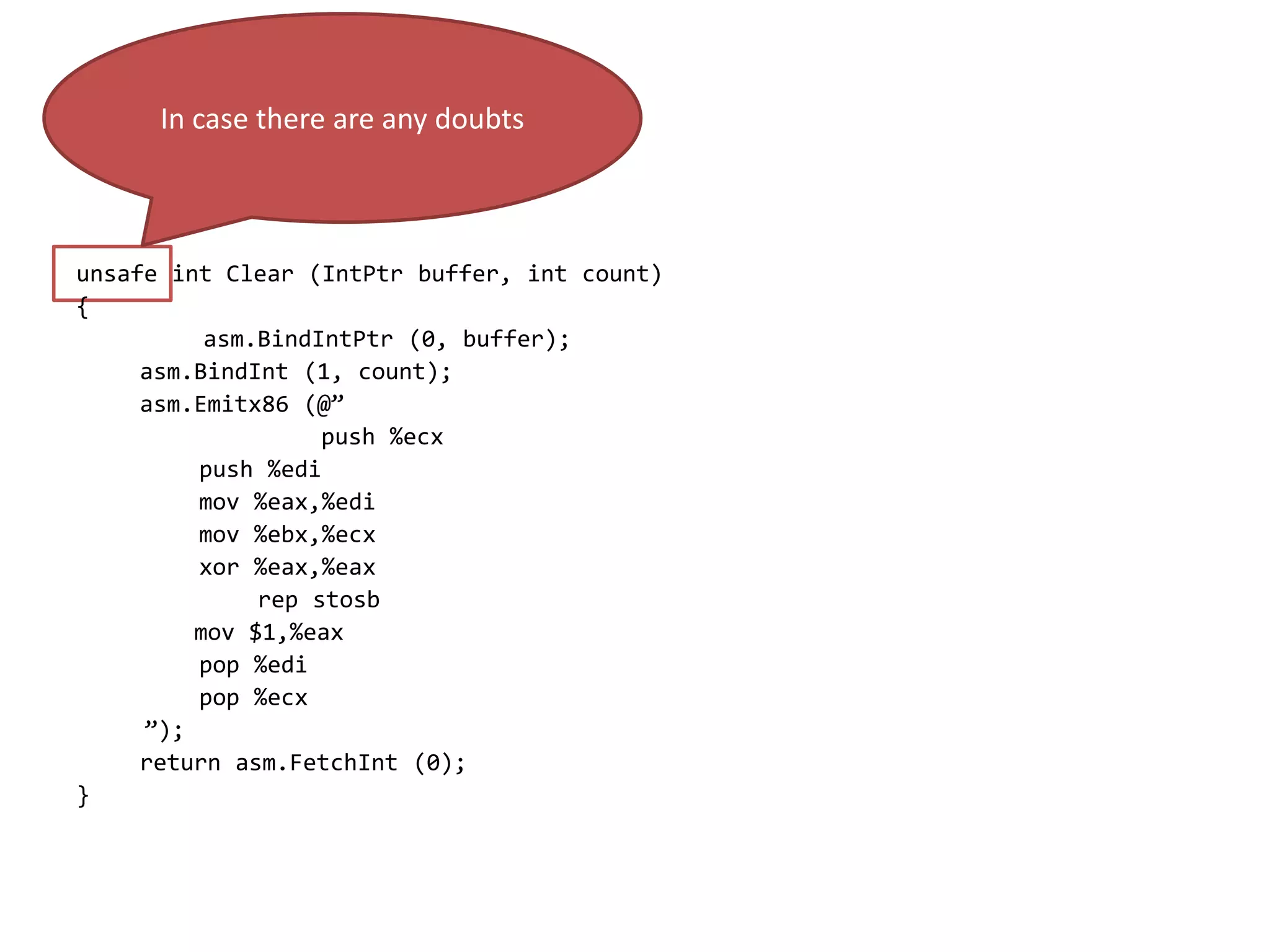unsafe int Clear (IntPtr buffer, int count)
{
asm.BindIntPtr (0, buffer);
asm.BindInt (1, count);
asm.Emitx86 (@”
push %ecx
push %edi
mov %eax,%edi
mov %ebx,%ecx
xor %eax,%eax
rep stosb
mov $1,%eax
pop %edi
pop %ecx
”);
return asm.FetchInt (0);
}
In case there are any doubts
 