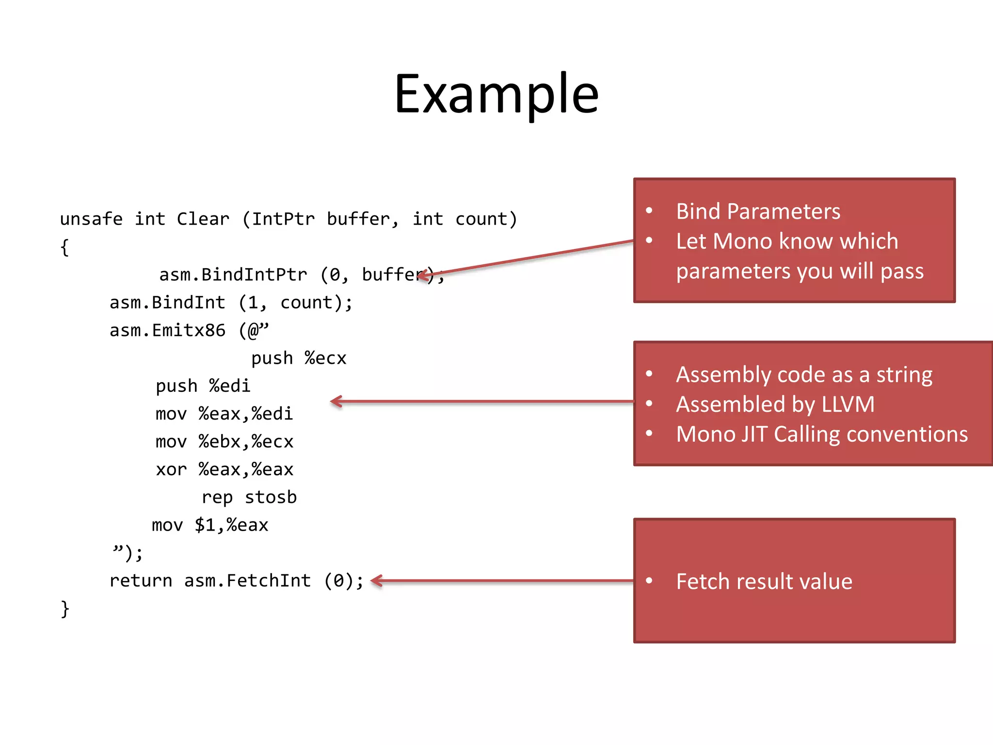 Example
unsafe int Clear (IntPtr buffer, int count)
{
asm.BindIntPtr (0, buffer);
asm.BindInt (1, count);
asm.Emitx86 (@”
push %ecx
push %edi
mov %eax,%edi
mov %ebx,%ecx
xor %eax,%eax
rep stosb
mov $1,%eax
”);
return asm.FetchInt (0);
}
• Bind Parameters
• Let Mono know which
parameters you will pass
• Assembly code as a string
• Assembled by LLVM
• Mono JIT Calling conventions
• Fetch result value
 