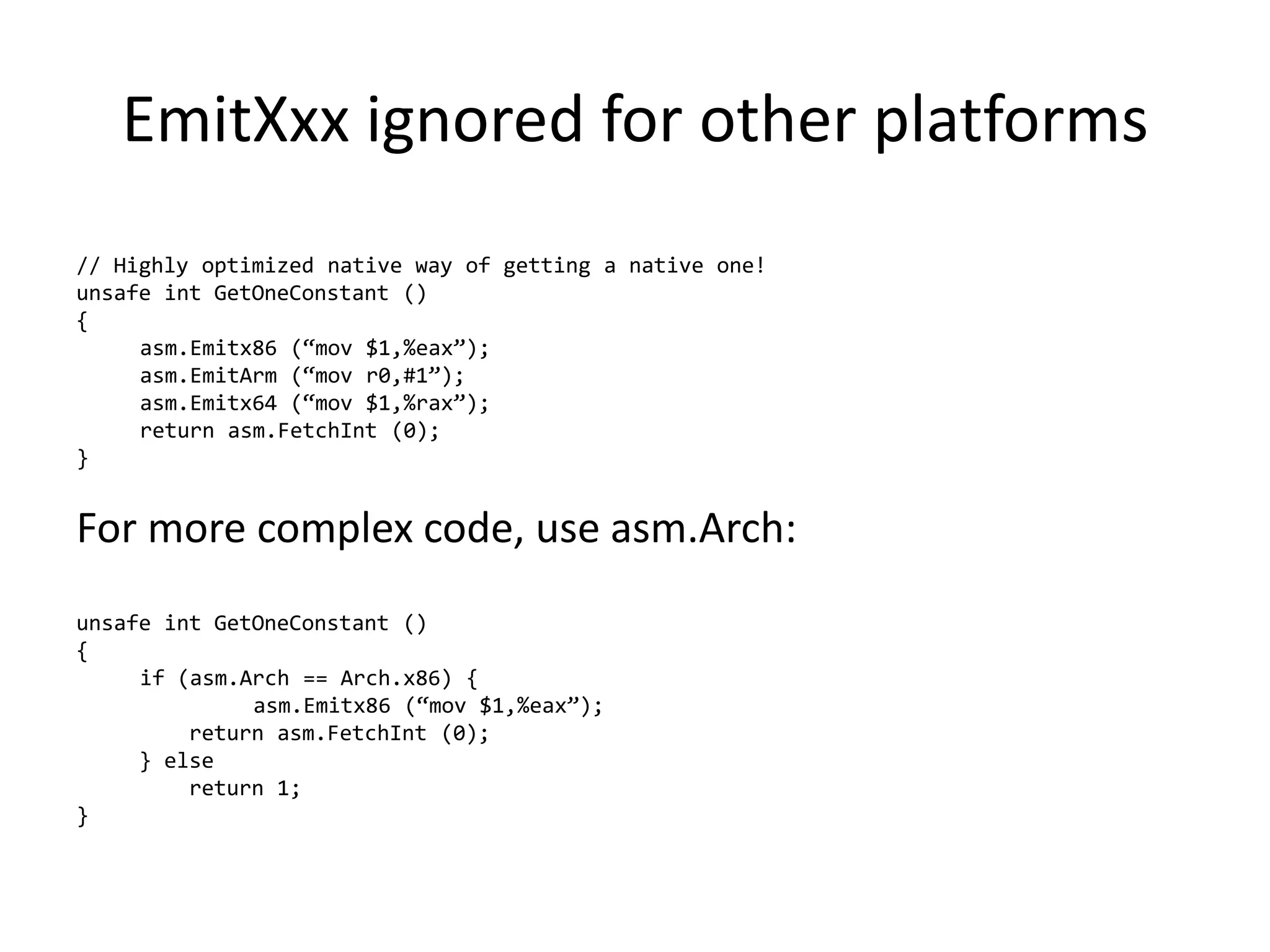 EmitXxx ignored for other platforms
// Highly optimized native way of getting a native one!
unsafe int GetOneConstant ()
{
asm.Emitx86 (“mov $1,%eax”);
asm.EmitArm (“mov r0,#1”);
asm.Emitx64 (“mov $1,%rax”);
return asm.FetchInt (0);
}
For more complex code, use asm.Arch:
unsafe int GetOneConstant ()
{
if (asm.Arch == Arch.x86) {
asm.Emitx86 (“mov $1,%eax”);
return asm.FetchInt (0);
} else
return 1;
}
 