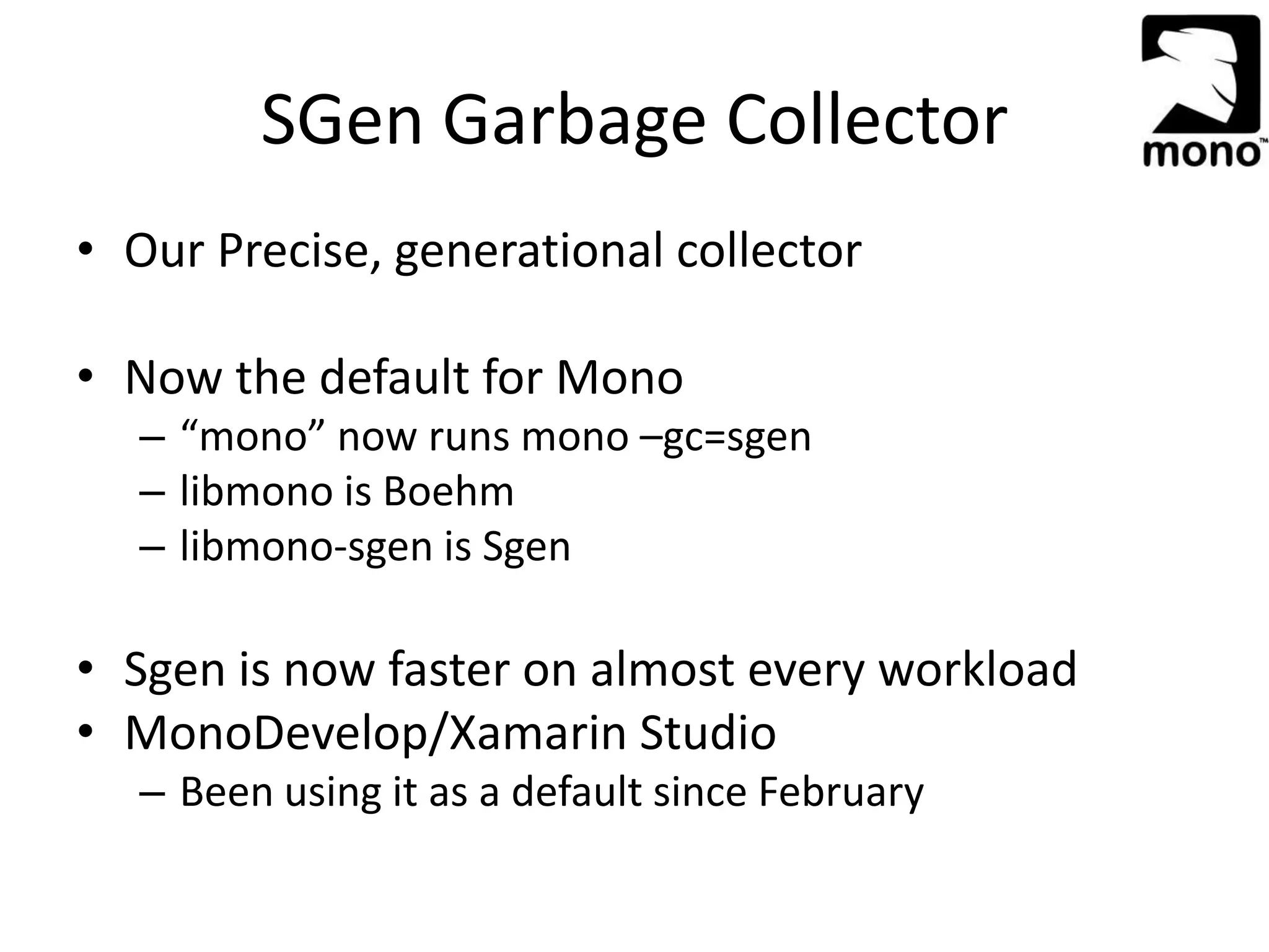 SGen Garbage Collector
• Our Precise, generational collector
• Now the default for Mono
– “mono” now runs mono –gc=sgen
– libmono is Boehm
– libmono-sgen is Sgen
• Sgen is now faster on almost every workload
• MonoDevelop/Xamarin Studio
– Been using it as a default since February
 