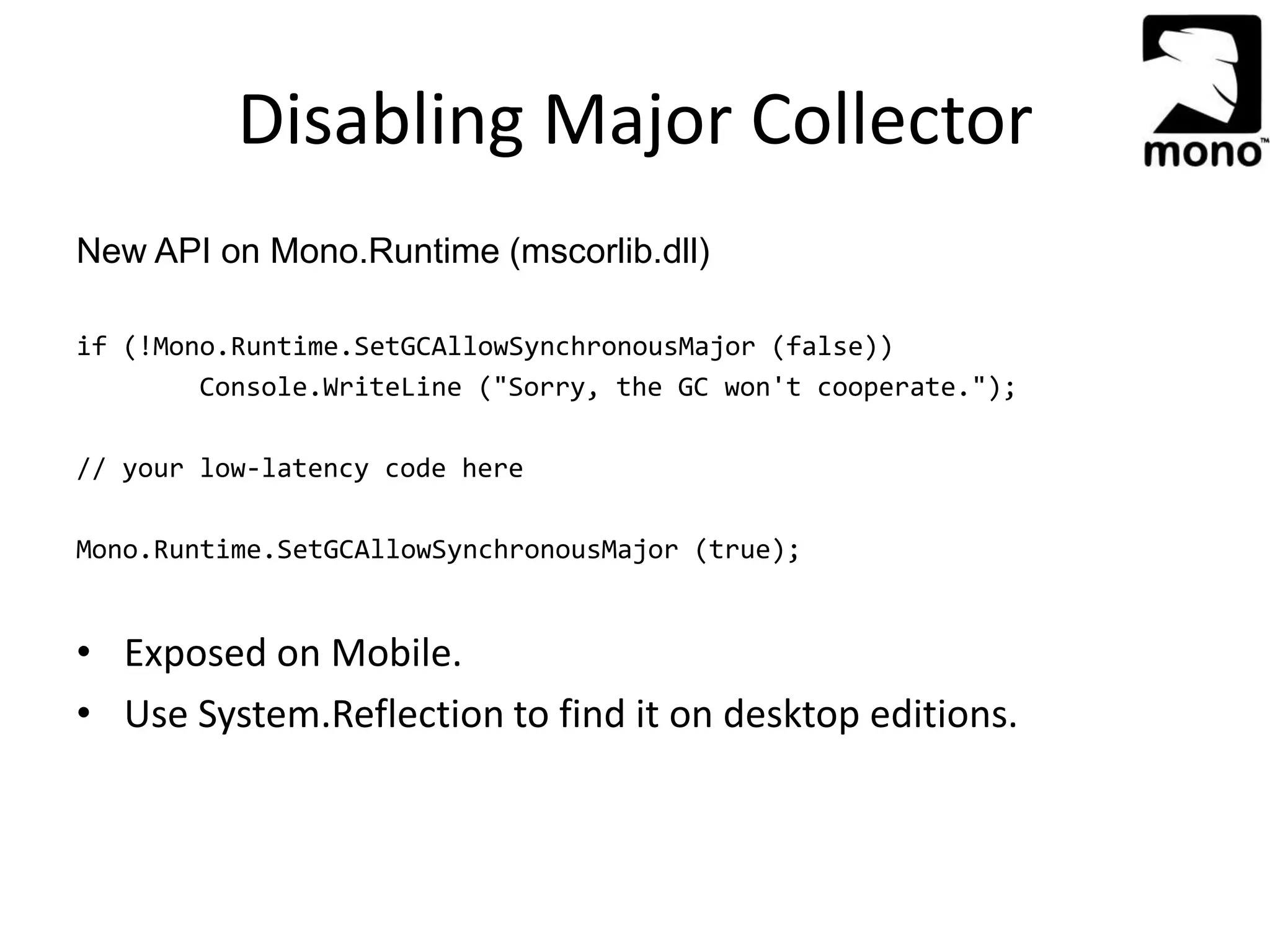 Disabling Major Collector
New API on Mono.Runtime (mscorlib.dll)
if (!Mono.Runtime.SetGCAllowSynchronousMajor (false))
Console.WriteLine ("Sorry, the GC won't cooperate.");
// your low-latency code here
Mono.Runtime.SetGCAllowSynchronousMajor (true);
• Exposed on Mobile.
• Use System.Reflection to find it on desktop editions.
 