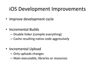 iOS Development Improvements
• Improve development cycle
• Incremental Builds
– Disable linker (compile everything)
– Cache resulting native code aggressively
• Incremental Upload
– Only uploads changes
– Main executable, libraries or resources
 