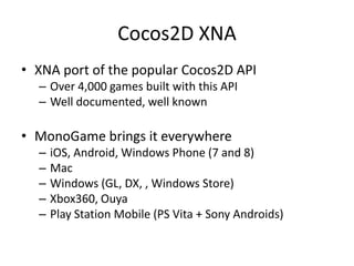 Cocos2D XNA
• XNA port of the popular Cocos2D API
– Over 4,000 games built with this API
– Well documented, well known
• MonoGame brings it everywhere
– iOS, Android, Windows Phone (7 and 8)
– Mac
– Windows (GL, DX, , Windows Store)
– Xbox360, Ouya
– Play Station Mobile (PS Vita + Sony Androids)
 