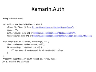 Xamarin.Auth
using Xamarin.Auth;
var auth = new OAuth2Authenticator (
clientId: "App ID from https://developers.facebook.com/apps",
scope: "",
authorizeUrl: new Uri ("https://m.facebook.com/dialog/oauth/"),
redirectUrl: new Uri ("http://www.facebook.com/connect/login_success.html"));
auth.Completed += (sender, eventArgs) => {
DismissViewController (true, null);
if (eventArgs.IsAuthenticated) {
// Use eventArgs.Account to do wonderful things
}
}
PresentViewController (auth.GetUI (), true, null);
// 1. Create the service
 