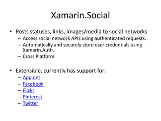 Xamarin.Social
• Posts statuses, links, images/media to social networks
– Access social network APIs using authenticated requests.
– Automatically and securely store user credentials using
Xamarin.Auth.
– Cross Platform
• Extensible, currently has support for:
– App.net
– Facebook
– Flickr
– Pinterest
– Twitter
 