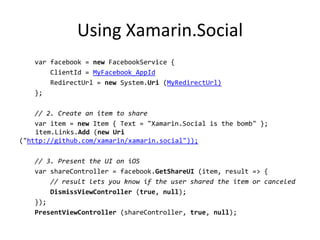 Using Xamarin.Social
var facebook = new FacebookService {
ClientId = MyFacebook_AppId
RedirectUrl = new System.Uri (MyRedirectUrl)
};
// 2. Create an item to share
var item = new Item { Text = "Xamarin.Social is the bomb" };
item.Links.Add (new Uri
("http://github.com/xamarin/xamarin.social"));
// 3. Present the UI on iOS
var shareController = facebook.GetShareUI (item, result => {
// result lets you know if the user shared the item or canceled
DismissViewController (true, null);
});
PresentViewController (shareController, true, null);
 