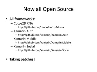 Now all Open Source
• All frameworks:
– Cocos2D XNA
• http://github.com/mono/cocos2d-xna
– Xamarin.Auth
• http://github.com/xamarin/Xamarin.Auth
– Xamarin.Mobile
• http://github.com/xamarin/Xamarin.Mobile
– Xamarin.Social
• http://github.com/xamarin/Xamarin.Social
• Taking patches!
 