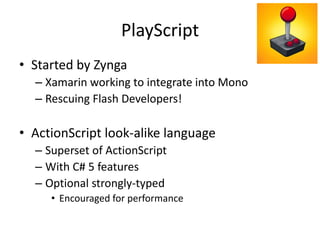 PlayScript
• Started by Zynga
– Xamarin working to integrate into Mono
– Rescuing Flash Developers!
• ActionScript look-alike language
– Superset of ActionScript
– With C# 5 features
– Optional strongly-typed
• Encouraged for performance
 