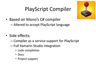 PlayScript Compiler
• Based on Mono’s C# compiler
– Altered to accept PlayScript language
• Side effects:
– Compiler as a service support for PlayScript
– Full Xamarin Studio integration
• code completion
• Docs
• Project support
 
