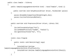 public class Sample : ILibrary
{
public Sample(LanguageGeneratorKind kind) : base("Sample", kind) {}
public override void SetupPasses(Driver driver, PassBuilder passes)
{
passes.RenameDeclsUpperCase(RenameTargets.Any);
passes.FunctionToInstanceMethod();
}
public override void Preprocess(Driver driver, Library lib)
{
lib.SetClassAsValueType("Foo");
lib.SetNameOfFunction("FooAdd", "FooCalc");
lib.IgnoreClassField("Foo", "b");
}
static class Program
{
public static void Main(string[] args)
{
ConsoleDriver.Run(new
Sample(LanguageGeneratorKind.CPlusPlusCLI));
ConsoleDriver.Run(new Sample(LanguageGeneratorKind.CSharp));
}
}
 