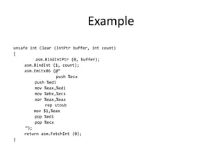 Example
unsafe int Clear (IntPtr buffer, int count)
{
asm.BindIntPtr (0, buffer);
asm.BindInt (1, count);
asm.Emitx86 (@”
push %ecx
push %edi
mov %eax,%edi
mov %ebx,%ecx
xor %eax,%eax
rep stosb
mov $1,%eax
pop %edi
pop %ecx
”);
return asm.FetchInt (0);
}
 