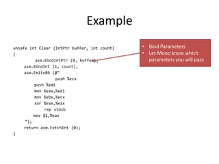 Example
unsafe int Clear (IntPtr buffer, int count)
{
asm.BindIntPtr (0, buffer);
asm.BindInt (1, count);
asm.Emitx86 (@”
push %ecx
push %edi
mov %eax,%edi
mov %ebx,%ecx
xor %eax,%eax
rep stosb
mov $1,%eax
”);
return asm.FetchInt (0);
}
• Bind Parameters
• Let Mono know which
parameters you will pass
 