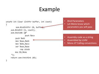 Example
unsafe int Clear (IntPtr buffer, int count)
{
asm.BindIntPtr (0, buffer);
asm.BindInt (1, count);
asm.Emitx86 (@”
push %ecx
push %edi
mov %eax,%edi
mov %ebx,%ecx
xor %eax,%eax
rep stosb
mov $1,%eax
”);
return asm.FetchInt (0);
}
• Bind Parameters
• Let Mono know which
parameters you will pass
• Assembly code as a string
• Assembled by LLVM
• Mono JIT Calling conventions
 