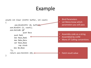 Example
unsafe int Clear (IntPtr buffer, int count)
{
asm.BindIntPtr (0, buffer);
asm.BindInt (1, count);
asm.Emitx86 (@”
push %ecx
push %edi
mov %eax,%edi
mov %ebx,%ecx
xor %eax,%eax
rep stosb
mov $1,%eax
”);
return asm.FetchInt (0);
}
• Bind Parameters
• Let Mono know which
parameters you will pass
• Assembly code as a string
• Assembled by LLVM
• Mono JIT Calling conventions
• Fetch result value
 