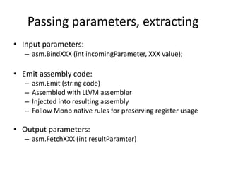 Passing parameters, extracting
• Input parameters:
– asm.BindXXX (int incomingParameter, XXX value);
• Emit assembly code:
– asm.Emit (string code)
– Assembled with LLVM assembler
– Injected into resulting assembly
– Follow Mono native rules for preserving register usage
• Output parameters:
– asm.FetchXXX (int resultParamter)
 