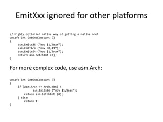 EmitXxx ignored for other platforms
// Highly optimized native way of getting a native one!
unsafe int GetOneConstant ()
{
asm.Emitx86 (“mov $1,%eax”);
asm.EmitArm (“mov r0,#1”);
asm.Emitx64 (“mov $1,%rax”);
return asm.FetchInt (0);
}
For more complex code, use asm.Arch:
unsafe int GetOneConstant ()
{
if (asm.Arch == Arch.x86) {
asm.Emitx86 (“mov $1,%eax”);
return asm.FetchInt (0);
} else
return 1;
}
 