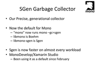 SGen Garbage Collector
• Our Precise, generational collector
• Now the default for Mono
– “mono” now runs mono –gc=sgen
– libmono is Boehm
– libmono-sgen is Sgen
• Sgen is now faster on almost every workload
• MonoDevelop/Xamarin Studio
– Been using it as a default since February
 