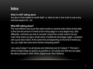 Intro
What I’m NOT talking about
Any tips or tricks related to reverb itself, i.e. when to use it, how much to use or any
technical aspect of it, etc.

What AM I talking about?
The most efficient way to put (the same) reverb on several audio tracks and be able
to fine tune the amount of reverb at the mixing stage in a very elegant way. Said
differently, I will show you how to „promote‟ reverb from a track insert to its own
mixer track where you get a whole series of additional advantages (again, compared
with a pure track insert). At the same time and depending on the kind of reverb you
use, you might also save some serious computing power!

I am using Cubase 7 so all pictures and references are for Cubase 7. That said, I
will try to keep things as generic as possible so I am pretty sure that one can apply
the same principle in other DAWs (Digital Audio Work Stations).




                                                                                           2
 