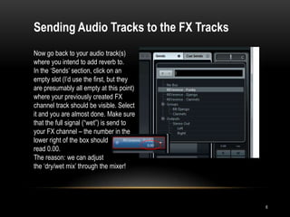 Sending Audio Tracks to the FX Tracks
Now go back to your audio track(s)
where you intend to add reverb to.
In the „Sends‟ section, click on an
empty slot (I‟d use the first, but they
are presumably all empty at this point)
where your previously created FX
channel track should be visible. Select
it and you are almost done. Make sure
that the full signal (“wet”) is send to
your FX channel – the number in the
lower right of the box should
read 0.00.
The reason: we can adjust
the „dry/wet mix‟ through the mixer!




                                          6
 