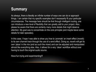 Summary
As always, there is literally an infinite number of ways one can do or approach
things. I am certain that my specific examples don‟t necessarily fit your particular
circumstances. The message here should be that through intelligent routing, one
can introduce a new level of flexibility that can greatly add to your project. Also,
please be aware that there are certainly many more details that might deserve
attention. My goal was to concentrate on the core principle (and maybe leave some
details for later episodes).

In this case, I hope I was able to show you how to „promote‟ an insert effect (reverb)
to its own channel track through the use of a send effect. Doing so, reverb will get its
own „place‟ in the mix (and as such the mixer) and can be adjusted and manipulated
almost like everything else. Also, it allows for a very „clean‟ workflow without ever
having to touch the original audio source.

Have fun trying and experimenting!!!




                                                                                           9
 