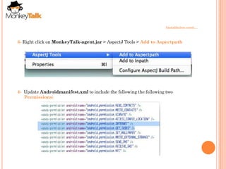 Installation conti…



3- Right click on MonkeyTalk-agent.jar > AspectJ Tools > Add to Aspectpath




4- Update Androidmanifest.xml to include the following the following two
   Permissions:
 