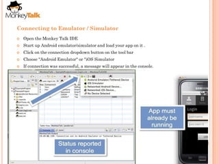 Connecting to Emulator / Simulator
   Open the Monkey Talk IDE
   Start up Android emulator/simulator and load your app on it .
   Click on the connection dropdown button on the tool bar
   Choose "Android Emulator" or "iOS Simulator
   If connection was successful, a message will appear in the console.
 