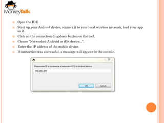    Open the IDE
   Start up your Android device, connect it to your local wireless network, load your app
    on it.
   Click on the connection dropdown button on the tool.
   Choose "Networked Android or iOS device...".
   Enter the IP address of the mobile device.
   If connection was successful, a message will appear in the console.
 