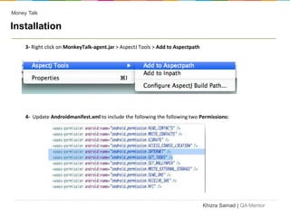 Money Talk

Installation

     3- Right click on MonkeyTalk-agent.jar > AspectJ Tools > Add to Aspectpath




     4- Update Androidmanifest.xml to include the following the following two Permissions:




                                                                                  Khizra Samad | QA Mentor
 