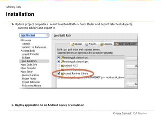 Money Talk

Installation
   5- Update project properties : select JavaBuildPath -> from Order and Export tab check Aspectj
       Runtime Library and export it




   6- Deploy application on an Android device or emulator

                                                                                  Khizra Samad | QA Mentor
 