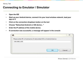 Money Talk

Connecting to Emulator / Simulator

   •   Open the IDE
   •   Start up your Android device, connect it to your local wireless network, load your
       app on it
   •   Click on the connection dropdown button on the tool
   •   Choose "Networked Android or iOS device..."
   •   Enter the IP address of the mobile device.
   •   If connection was successful, a message will appear in the console




                                                                       Khizra Samad | QA Mentor
 