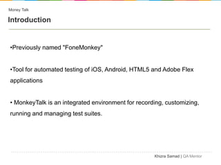 Money Talk

Introduction


•Previously named "FoneMonkey"


•Tool for automated testing of iOS, Android, HTML5 and Adobe Flex
applications


• MonkeyTalk is an integrated environment for recording, customizing,
running and managing test suites.




                                                    Khizra Samad | QA Mentor
 