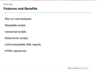 Money Talk

Features and Benefits


•Run on real hardware

•Readable scripts

•Javascript scripts

•Data-driven scripts

•JUnit-compatible XML reports

•HTML reports too




                                Khizra Samad | QA Mentor
 