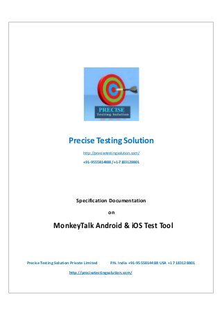 Precise Testing Solution
http://precisetestingsolution.com/
+91-9555814488 /+1-7183128801

Specification Documentation
on

MonkeyTalk Android & iOS Test Tool

Precise Testing Solution Private Limited

P.N. India +91-9555814488 USA +1 7183128801

http://precisetestingsolution.com/

 