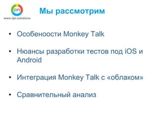 Мы рассмотрим 
• Особеноости Monkey Talk 
• Нюансы разработки тестов под iOS и 
Android 
• Интеграция Monkey Talk с «облак...