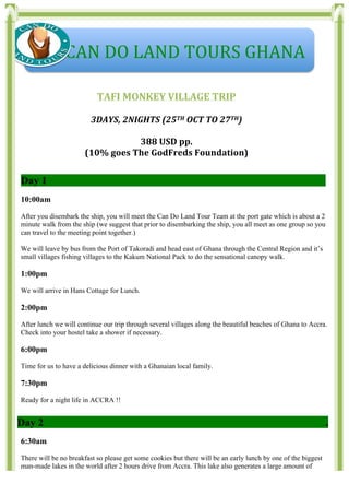  
	
  
	
  
TAFI	
  MONKEY	
  VILLAGE	
  TRIP	
  
	
  
3DAYS,	
  2NIGHTS	
  (25TH	
  OCT	
  TO	
  27TH)	
  
	
  
388	
  USD	
  pp.	
  	
  	
  
(10%	
  goes	
  The	
  GodFreds	
  Foundation)	
  
Ss	
  	
  	
  	
  	
  	
  	
  	
  	
  	
  	
  
Day 1 .
10:00am
After you disembark the ship, you will meet the Can Do Land Tour Team at the port gate which is about a 2
minute walk from the ship (we suggest that prior to disembarking the ship, you all meet as one group so you
can travel to the meeting point together.)
We will leave by bus from the Port of Takoradi and head east of Ghana through the Central Region and it’s
small villages fishing villages to the Kakum National Pack to do the sensational canopy walk.
1:00pm
We will arrive in Hans Cottage for Lunch.
2:00pm
After lunch we will continue our trip through several villages along the beautiful beaches of Ghana to Accra.
Check into your hostel take a shower if necessary.
6:00pm
Time for us to have a delicious dinner with a Ghanaian local family.
7:30pm
Ready for a night life in ACCRA !!
Day 2 .
6:30am
There will be no breakfast so please get some cookies but there will be an early lunch by one of the biggest
man-made lakes in the world after 2 hours drive from Accra. This lake also generates a large amount of
	
  	
  	
  	
  	
  CAN	
  DO	
  LAND	
  TOURS	
  GHANA	
  
 
