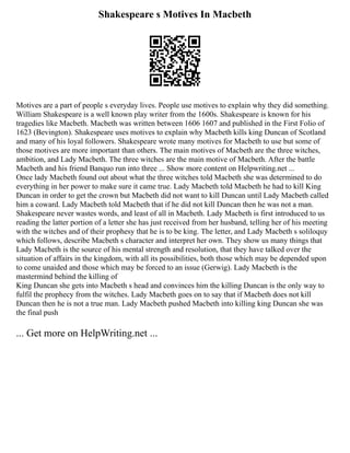 Shakespeare s Motives In Macbeth
Motives are a part of people s everyday lives. People use motives to explain why they did something.
William Shakespeare is a well known play writer from the 1600s. Shakespeare is known for his
tragedies like Macbeth. Macbeth was written between 1606 1607 and published in the First Folio of
1623 (Bevington). Shakespeare uses motives to explain why Macbeth kills king Duncan of Scotland
and many of his loyal followers. Shakespeare wrote many motives for Macbeth to use but some of
those motives are more important than others. The main motives of Macbeth are the three witches,
ambition, and Lady Macbeth. The three witches are the main motive of Macbeth. After the battle
Macbeth and his friend Banquo run into three ... Show more content on Helpwriting.net ...
Once lady Macbeth found out about what the three witches told Macbeth she was determined to do
everything in her power to make sure it came true. Lady Macbeth told Macbeth he had to kill King
Duncan in order to get the crown but Macbeth did not want to kill Duncan until Lady Macbeth called
him a coward. Lady Macbeth told Macbeth that if he did not kill Duncan then he was not a man.
Shakespeare never wastes words, and least of all in Macbeth. Lady Macbeth is first introduced to us
reading the latter portion of a letter she has just received from her husband, telling her of his meeting
with the witches and of their prophesy that he is to be king. The letter, and Lady Macbeth s soliloquy
which follows, describe Macbeth s character and interpret her own. They show us many things that
Lady Macbeth is the source of his mental strength and resolution, that they have talked over the
situation of affairs in the kingdom, with all its possibilities, both those which may be depended upon
to come unaided and those which may be forced to an issue (Gerwig). Lady Macbeth is the
mastermind behind the killing of
King Duncan she gets into Macbeth s head and convinces him the killing Duncan is the only way to
fulfil the prophecy from the witches. Lady Macbeth goes on to say that if Macbeth does not kill
Duncan then he is not a true man. Lady Macbeth pushed Macbeth into killing king Duncan she was
the final push
... Get more on HelpWriting.net ...
 