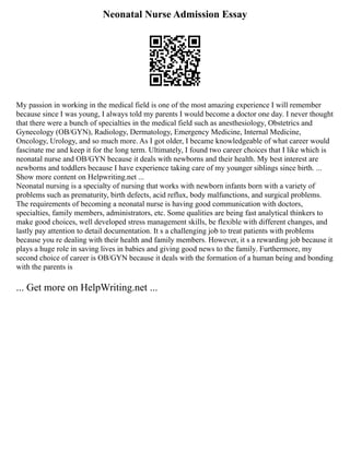 Neonatal Nurse Admission Essay
My passion in working in the medical field is one of the most amazing experience I will remember
because since I was young, I always told my parents I would become a doctor one day. I never thought
that there were a bunch of specialties in the medical field such as anesthesiology, Obstetrics and
Gynecology (OB/GYN), Radiology, Dermatology, Emergency Medicine, Internal Medicine,
Oncology, Urology, and so much more. As I got older, I became knowledgeable of what career would
fascinate me and keep it for the long term. Ultimately, I found two career choices that I like which is
neonatal nurse and OB/GYN because it deals with newborns and their health. My best interest are
newborns and toddlers because I have experience taking care of my younger siblings since birth. ...
Show more content on Helpwriting.net ...
Neonatal nursing is a specialty of nursing that works with newborn infants born with a variety of
problems such as prematurity, birth defects, acid reflux, body malfunctions, and surgical problems.
The requirements of becoming a neonatal nurse is having good communication with doctors,
specialties, family members, administrators, etc. Some qualities are being fast analytical thinkers to
make good choices, well developed stress management skills, be flexible with different changes, and
lastly pay attention to detail documentation. It s a challenging job to treat patients with problems
because you re dealing with their health and family members. However, it s a rewarding job because it
plays a huge role in saving lives in babies and giving good news to the family. Furthermore, my
second choice of career is OB/GYN because it deals with the formation of a human being and bonding
with the parents is
... Get more on HelpWriting.net ...
 
