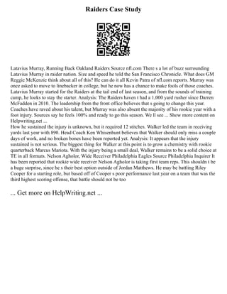Raiders Case Study
Latavius Murray, Running Back Oakland Raiders Source nfl.com There s a lot of buzz surrounding
Latavius Murray in raider nation. Size and speed he told the San Francisco Chronicle. What does GM
Reggie McKenzie think about all of this? He can do it all Kevin Patra of nfl.com reports. Murray was
once asked to move to linebacker in college, but he now has a chance to make fools of those coaches.
Latavius Murray started for the Raiders at the tail end of last season, and from the sounds of training
camp, he looks to stay the starter. Analysis: The Raiders haven t had a 1,000 yard rusher since Darren
McFadden in 2010. The leadership from the front office believes that s going to change this year.
Coaches have raved about his talent, but Murray was also absent the majority of his rookie year with a
foot injury. Sources say he feels 100% and ready to go this season. We ll see ... Show more content on
Helpwriting.net ...
How he sustained the injury is unknown, but it required 12 stitches. Walker led the team in receiving
yards last year with 890. Head Coach Ken Whisenhunt believes that Walker should only miss a couple
days of work, and no broken bones have been reported yet. Analysis: It appears that the injury
sustained is not serious. The biggest thing for Walker at this point is to grow a chemistry with rookie
quarterback Marcus Mariota. With the injury being a small deal, Walker remains to be a solid choice at
TE in all formats. Nelson Agholor, Wide Receiver Philadelphia Eagles Source Philadelphia Inquirer It
has been reported that rookie wide receiver Nelson Agholor is taking first team reps. This shouldn t be
a huge surprise, since he s their best option outside of Jordan Matthews. He may be battling Riley
Cooper for a starting role, but based off of Cooper s poor performance last year on a team that was the
third highest scoring offense, that battle should not be too
... Get more on HelpWriting.net ...
 