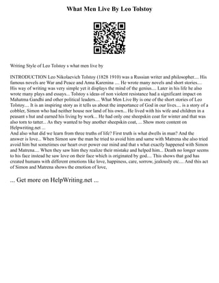 What Men Live By Leo Tolstoy
Writing Style of Leo Tolstoy s what men live by
INTRODUCTION Leo Nikolaevich Tolstoy (1828 1910) was a Russian writer and philosopher.... His
famous novels are War and Peace and Anna Karenina .... He wrote many novels and short stories....
His way of writing was very simple yet it displays the mind of the genius.... Later in his life he also
wrote many plays and essays... Tolstoy s ideas of non violent resistance had a significant impact on
Mahatma Gandhi and other political leaders.... What Men Live By is one of the short stories of Leo
Tolstoy.... It is an inspiring story as it tells us about the importance of God in our lives.... is a story of a
cobbler, Simon who had neither house nor land of his own... He lived with his wife and children in a
peasant s hut and earned his living by work... He had only one sheepskin coat for winter and that was
also torn to tatter... As they wanted to buy another sheepskin coat, ... Show more content on
Helpwriting.net ...
And also what did we learn from three truths of life? First truth is what dwells in man? And the
answer is love... When Simon saw the man he tried to avoid him and same with Matrena she also tried
avoid him but sometimes our heart over power our mind and that s what exactly happened with Simon
and Matrena.... When they saw him they realize their mistake and helped him... Death no longer seems
to his face instead he saw love on their face which is originated by god.... This shows that god has
created humans with different emotions like love, happiness, care, sorrow, jealously etc.... And this act
of Simon and Matrena shows the emotion of love,
... Get more on HelpWriting.net ...
 