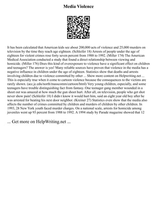 Media Violence
It has been calculated that American kids see about 200,000 acts of violence and 25,000 murders on
television by the time they reach age eighteen. (Schleifer 18) Arrests of people under the age of
eighteen for violent crimes rose forty seven percent from 1988 to 1992. (Miller 174) The American
Medical Association conducted a study that found a direct relationship between viewing and
homicide. (Miller 176) Does this kind of overexposure to violence have a significant effect on children
and teenagers? The answer is yes! Many reliable sources have proven that violence in the media has a
negative influence in children under the age of eighteen. Statistics show that deaths and arrests
involving children due to violence committed by other ... Show more content on Helpwriting.net ...
This is especially true when it come to cartoon violence because the consequences to the victims are
rarely shown. (acc.jc.edu/north/masscomm/cartoon/html) Very young children, especially, and some
teenagers have trouble distinguishing fact from fantasy. One teenager gang member wounded in a
shoot out was amazed at how much the gun shoot hurt. After all, on television, people who get shot
never show pain! (Schleifer 18) I didn t know it would hurt him, said an eight year old boy after he
was arrested for beating his next door neighbor. (Kreiner 27) Statistics even show that the media also
affects the number of crimes committed by children and murders of children by other children. In
1993, 28 New York youth faced murder charges. On a national scale, arrests for homicide among
juveniles went up 93 percent from 1988 to 1992. A 1994 study by Parade magazine showed that 12
... Get more on HelpWriting.net ...
 