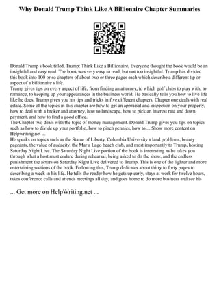 Why Donald Trump Think Like A Billionaire Chapter Summaries
Donald Trump s book titled, Trump: Think Like a Billionaire, Everyone thought the book would be an
insightful and easy read. The book was very easy to read, but not too insightful. Trump has divided
this book into 100 or so chapters of about two or three pages each which describe a different tip or
aspect of a billionaire s life.
Trump gives tips on every aspect of life, from finding an attorney, to which golf clubs to play with, to
romance, to keeping up your appearances in the business world. He basically tells you how to live life
like he does. Trump gives you his tips and tricks in five different chapters. Chapter one deals with real
estate. Some of the topics in this chapter are how to get an appraisal and inspection on your property,
how to deal with a broker and attorney, how to landscape, how to pick an interest rate and down
payment, and how to find a good office.
The Chapter two deals with the topic of money management. Donald Trump gives you tips on topics
such as how to divide up your portfolio, how to pinch pennies, how to ... Show more content on
Helpwriting.net ...
He speaks on topics such as the Statue of Liberty, Columbia University s land problems, beauty
pageants, the value of audacity, the Mar a Lago beach club, and most importantly to Trump, hosting
Saturday Night Live. The Saturday Night Live portion of the book is interesting as he takes you
through what a host must endure during rehearsal, being asked to do the show, and the endless
punishment the actors on Saturday Night Live delivered to Trump. This is one of the lighter and more
entertaining sections of the book. Following this, Trump dedicates about thirty to forty pages to
describing a week in his life. He tells the reader how he gets up early, stays at work for twelve hours,
takes conference calls and attends meetings all day, and goes home to do more business and see his
... Get more on HelpWriting.net ...
 